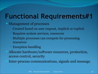 Functional Requirements#1 Management of processes Created based on user request, implicit or explicit Requires system services, resources Multiple processes can compete for processing resources Exception handling Allocate hardware/software resources, pro6ection, access control, security Inter-process communications, signals and message MIT  CS704D Advanced OS  Class of 2011 