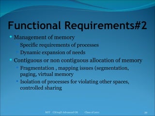 Functional Requirements#2 Management of memory Specific requirements of processes Dynamic expansion of needs Contiguous or non contiguous allocation of memory Fragmentation , mapping issues (segmentation, paging, virtual memory Isolation of processes for violating other spaces, controlled sharing MIT  CS704D Advanced OS  Class of 2011 