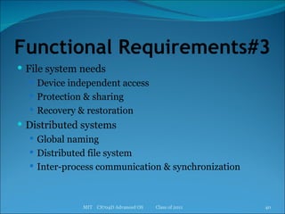 Functional Requirements#3 File system needs Device independent access Protection & sharing Recovery & restoration Distributed systems Global naming Distributed file system Inter-process communication & synchronization MIT  CS704D Advanced OS  Class of 2011 