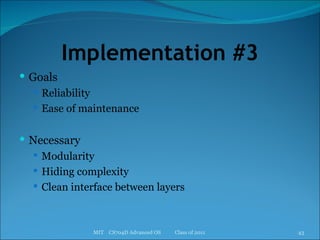 Implementation #3 Goals Reliability Ease of maintenance Necessary Modularity Hiding complexity Clean interface between layers MIT  CS704D Advanced OS  Class of 2011 