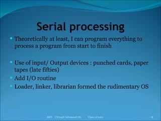 Serial processing Theoretically at least, I can program everything to process a program from start to finish Use of input/ Output devices : punched cards, paper tapes (late fifties) Add I/O routine Loader, linker, librarian formed the rudimentary OS MIT  CS704D Advanced OS  Class of 2011 