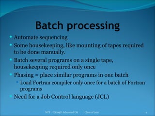 Batch processing Automate sequencing Some housekeeping, like mounting of tapes required to be done manually. Batch several programs on a single tape, housekeeping required only once Phasing = place similar programs in one batch Load Fortran compiler only once for a batch of Fortran programs Need for a Job Control language (JCL) MIT  CS704D Advanced OS  Class of 2011 