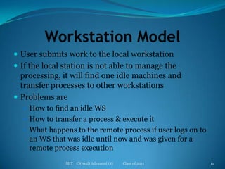 Workstation ModelUser submits work to the local workstationIf the local station is not able to manage the processing, it will find one idle machines and transfer processes to other workstationsProblems are How to find an idle WSHow to transfer a process & execute itWhat happens to the remote process if user logs on to an WS that was idle until now and was given for a remote process executionMIT    CS704D Advanced OS           Class of 201111