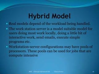 Hybrid ModelReal models depend of the workload being handled.The work station server is a model suitable model for users doing most work locally, doing a little bit of interactive work, send emails, execute simple programs etc.Workstation-server configurations may have pools of processors. These pools can be used for jobs that are compute intensiveMIT    CS704D Advanced OS           Class of 201116