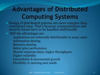 Advantages of Distributed Computing SystemsDesign of distributed systems are more complex than centralized ones. That’s because communication and security issues have to be handled additionally. Still the advantages are Applications are inherently distributable in many casesInformation sharingResource sharingBetter price performanceShorter response times, higher throughputsHigher reliabilityExtensibility & incremental growthFlexibility in meeting user needsMIT    CS704D Advanced OS           Class of 201117