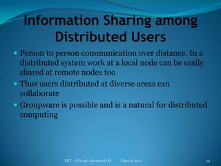 Information Sharing among Distributed UsersPerson to person communication over distance. In a distributed system work at a local node can be easily shared at remote nodes tooThus users distributed at diverse areas can collaborateGroupware is possible and is a natural for distributed computingMIT    CS704D Advanced OS           Class of 201119