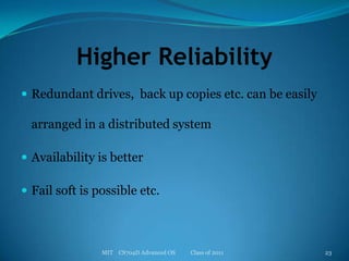 Higher ReliabilityRedundant drives,  back up copies etc. can be easily arranged in a distributed systemAvailability is better Fail soft is possible etc.MIT    CS704D Advanced OS           Class of 201123