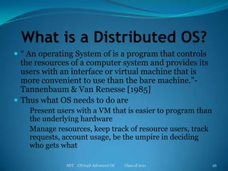 What is a Distributed OS?“ An operating System of is a program that controls the resources of a computer system and provides its users with an interface or virtual machine that is more convenient to use than the bare machine.”- Tannenbaum & Van Renesse [1985]Thus what OS needs to do arePresent users with a VM that is easier to program than the underlying hardwareManage resources, keep track of resource users, track requests, account usage, be the umpire in deciding who gets whatMIT    CS704D Advanced OS           Class of 201126