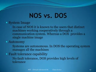 NOS vs. DOSSystem ImageIn case of NOS it is known to the users that distinct machines working cooperatively through a communication system. Whereas a DOS  provides a single machine imageAutonomySystems are autonomous. In DOS the operating system manages all the machinesFault tolerance capabilityNo fault tolerance, DOS provides high levels of toleranceMIT    CS704D Advanced OS           Class of 201127