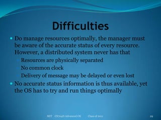 DifficultiesDo manage resources optimally, the manager must be aware of the accurate status of every resource. However, a distributed system never has thatResources are physically separatedNo common clockDelivery of message may be delayed or even lostNo accurate status information is thus available, yet the OS has to try and run things optimallyMIT    CS704D Advanced OS           Class of 201129