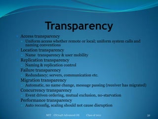 TransparencyAccess transparencyUniform access whether remote or local; uniform system calls and naming conventionsLocation transparencyName  transparency & user mobilityReplication transparencyNaming & replication controlFailure transparencyRedundancy; servers, communication etc.Migration transparencyAutomatic, no name change, message passing (receiver has migrated)Concurrency transparencyEvent driven ordering, mutual exclusion, no-starvationPerformance transparencyAuto reconfig, scaling should not cause disruptionMIT    CS704D Advanced OS           Class of 201132