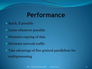 PerformanceBatch, if possibleCache whenever possibleMinimize copying of dataMinimize network trafficTake advantage of fine grained parallelism for multiprocessingMIT    CS704D Advanced OS           Class of 201135