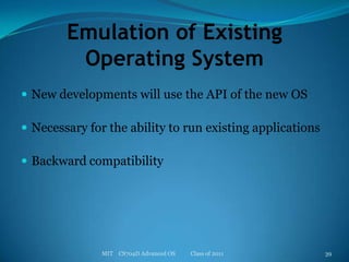 Emulation of Existing Operating SystemNew developments will use the API of the new OSNecessary for the ability to run existing applicationsBackward compatibilityMIT    CS704D Advanced OS           Class of 201139