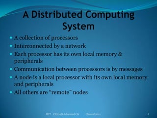 A Distributed Computing SystemA collection of processorsInterconnected by a networkEach processor has its own local memory & peripheralsCommunication between processors is by messagesA node is a local processor with its own local memory and peripheralsAll others are “remote” nodesMIT    CS704D Advanced OS           Class of 20116