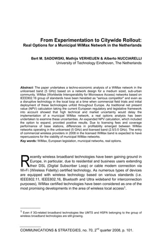 From Experimentation to Citywide Rollout:
  Real Options for a Municipal WiMax Network in the Netherlands


        Bert M. SADOWSKI, Mathijs VERHEIJEN & Alberto NUCCIARELLI
                     University of Technology Eindhoven, The Netherlands




Abstract: The paper undertakes a techno-economic analysis of a WiMax network in the
unlicensed band (5 GHz) based on a network design for a medium sized, sub-urban
community. WiMax (Worldwide Interoperability for Microwave Access) networks based on
IEEE802.16 group of standards have been heralded as quot;serious competitorquot; and even as
a disruptive technology in the local loop at a time when commercial field trials and initial
deployment of these technologies unfold throughout Europe. As traditional net present
value (NPV) calculation taking the current European regulatory and legislative framework
into account showed that high technical and market uncertainty would delay the
implementation of a municipal WiMax network, a real options analysis has been
undertaken to examine these uncertainties. An expanded NPV calculation, which included
the option to expand, provided positive results. Due to licensing fees and coverage
performance of base stations, differences in profitability emerged between WiMax
networks operating in the unlicensed (5 GHz) and licensed band (2.5/3.5 GHz). The entry
of commercial wireless providers in 2008 in the licensed WiMax band is expected to have
repercussions for the viability of municipal WiMax networks.
Key words: WiMax, European legislation, municipal networks, real options.




R
      ecently wireless broadband technologies have been gaining ground in
      Europe, in particular, due to residential and business users extending
      their DSL (Digital Subscriber Loop) or cable modem connection via
Wi-Fi (Wireless Fidelity) certified technology. As numerous types of devices
are equipped with wireless technology based on various standards (i.e.
IEEE802.11, IEEE802.16, Bluetooth and Ultra wideband for interconnection
purposes), WiMax certified technologies have been considered as one of the
most promising developments in the area of wireless local access1.




1 Even if 3G-related broadband technologies like UMTS and HSPA belonging to the group of
wireless broadband technologies are still growing.




COMMUNICATIONS & STRATEGIES, no. 70, 2nd quarter 2008, p. 101.
 