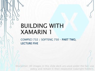 BUILDING WITH
XAMARIN 1
COMPSCI 732 / SOFTENG 750 – PART TWO,
LECTURE FIVE
Disclaimer: All images in this slide deck are used under the fair-use
policy and remain © their respective copyright holders.
 
