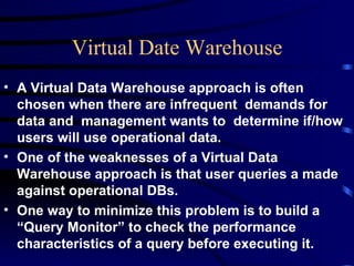 Virtual Date Warehouse
• A Virtual Data Warehouse approach is often
  chosen when there are infrequent demands for
  data and management wants to determine if/how
  users will use operational data.
• One of the weaknesses of a Virtual Data
  Warehouse approach is that user queries a made
  against operational DBs.
• One way to minimize this problem is to build a
  “Query Monitor” to check the performance
  characteristics of a query before executing it.
 