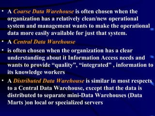 • A Coarse Data Warehouse is often chosen when the
  organization has a relatively clean/new operational
  system and management wants to make the operational
  data more easily available for just that system.
• A Central Data Warehouse
• is often chosen when the organization has a clear
  understanding about it Information Access needs and
  wants to provide “quality”, “integrated” , information to
  its knowledge workers
• A Distributed Data Warehouse is similar in most respects
  to a Central Data Warehouse, except that the data is
  distributed to separate mini-Data Warehouses (Data
  Marts )on local or specialized servers
 