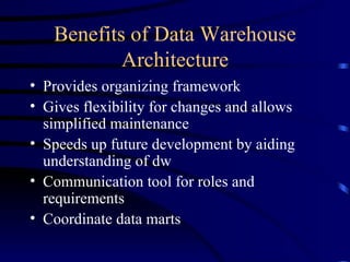 Benefits of Data Warehouse
           Architecture
• Provides organizing framework
• Gives flexibility for changes and allows
  simplified maintenance
• Speeds up future development by aiding
  understanding of dw
• Communication tool for roles and
  requirements
• Coordinate data marts
 