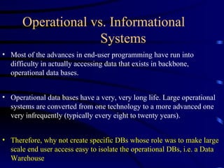 Operational vs. Informational
                    Systems
• Most of the advances in end-user programming have run into
  difficulty in actually accessing data that exists in backbone,
  operational data bases.


• Operational data bases have a very, very long life. Large operational
  systems are converted from one technology to a more advanced one
  very infrequently (typically every eight to twenty years).


• Therefore, why not create specific DBs whose role was to make large
  scale end user access easy to isolate the operational DBs, i.e. a Data
  Warehouse
 