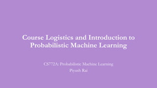 Course Logistics and Introduction to
Probabilistic Machine Learning
CS772A: Probabilistic Machine Learning
Piyush Rai
 