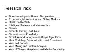 ResearchTrack
 Crowdsourcing and Human Computation
 Economics, Monetization, and Online Markets
 Health on the Web
 Intelligent Systems and Infrastructure
 Search
 Security, Privacy, and Trust
 Semantics and Knowledge
 Social Network Analysis and Graph Algorithms
 User Modeling, Personalization, and Experience
 Web and Society
 Web Mining and Content Analysis
 Web of Things, Ubiquitous, and Mobile Computing
 