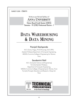 (i)
PUBLICATIONS
TECHNICAL
An Up-Thrust for Knowledge
®
SINCE 1993
SUBJECT CODE : CS8075
Data Warehousing
& Data Mining
Pranjali Deshpande
M.E. (Comp. Engg.), Ph.D (Pursuing), DoT, SPPU.
Assistant Professor,Department of Computer Engineering,
MKSSS's Cummins College of Engineering for Women,
Pune
Soudamini Patil
M.E. (Computer Science and Engineering)
Formerly Assistant Professor,
Department of Computer Engineering,
MKSSS's Cummins College of Engineering for Women, Pune
Formerly Principal, Education and Research, Infosys Ltd.
Pune
Strictly as per Revised Syllabus of
Anna University
Choice Based Credit System (CBCS)
Semester - VI (CSE) Professional Elective - I
 