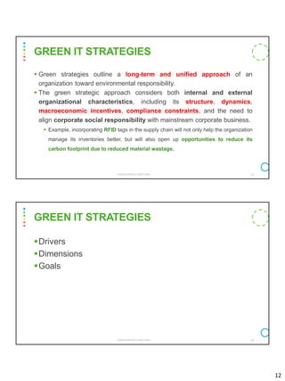 12
▪ Green strategies outline a long-term and unified approach of an
organization toward environmental responsibility.
▪ The green strategic approach considers both internal and external
organizational characteristics, including its structure, dynamics,
macroeconomic incentives, compliance constraints, and the need to
align corporate social responsibility with mainstream corporate business.
▪ Example, incorporating RFID tags in the supply chain will not only help the organization
manage its inventories better, but will also open up opportunities to reduce its
carbon footprint due to reduced material wastage.
CS8078 GREEN COMPUTING 23
GREEN IT STRATEGIES
▪Drivers
▪Dimensions
▪Goals
CS8078 GREEN COMPUTING 24
GREEN IT STRATEGIES
 