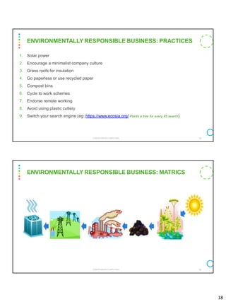 18
1. Solar power
2. Encourage a minimalist company culture
3. Grass roofs for insulation
4. Go paperless or use recycled paper
5. Compost bins
6. Cycle to work schemes
7. Endorse remote working
8. Avoid using plastic cutlery
9. Switch your search engine (eg: https://www.ecosia.org/ Plants a tree for every 45 search)
CS8078 GREEN COMPUTING 35
ENVIRONMENTALLY RESPONSIBLE BUSINESS: PRACTICES
CS8078 GREEN COMPUTING 36
ENVIRONMENTALLY RESPONSIBLE BUSINESS: MATRICS
 