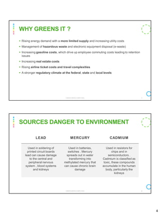 4
▪ Rising energy demand with a more limited supply and increasing utility costs
▪ Management of hazardous waste and electronic equipment disposal (e-waste)
▪ Increasing gasoline costs, which drive up employee commuting costs leading to retention
issues
▪ Increasing real estate costs
▪ Rising airline ticket costs and travel complexities
▪ A stronger regulatory climate at the federal, state and local levels
CS8078 GREEN COMPUTING 7
WHY GREENS IT ?
LEAD MERCURY CADMIUM
Used in soldering of
printed circuit boards
lead can cause damage
to the central and
peripheral nervous
system , blood systems
and kidneys
Used in batteries,
switches . Mercury
spreads out in water
transforming into
methylated mercury that
can cause chronic brain
damage
Used in resistors for
chips and in
semiconductors .
Cadmium is classified as
toxic, these compounds
accumulate in the human
body, particularly the
kidneys
SOURCES DANGER TO ENVIRONMENT
CS8078 GREEN COMPUTING 8
 