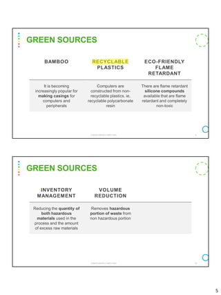 5
BAMBOO RECYCLABLE
PLASTICS
ECO-FRIENDLY
FLAME
RETARDANT
It is becoming
increasingly popular for
making casings for
computers and
peripherals
Computers are
constructed from non-
recyclable plastics. ie,
recyclable polycarbonate
resin
There are flame retardant
silicone compounds
available that are flame
retardant and completely
non-toxic
GREEN SOURCES
CS8078 GREEN COMPUTING 9
INVENTORY
MANAGEMENT
VOLUME
REDUCTION
Reducing the quantity of
both hazardous
materials used in the
process and the amount
of excess raw materials
Removes hazardous
portion of waste from
non hazardous portion
GREEN SOURCES
CS8078 GREEN COMPUTING 10
 