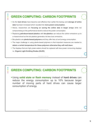 9
▪ As the hard drives have become cost effective than earlier the backup and storage of online
data has been increased which resulted into more power consumption.
▪ Hence, researchers are focusing on saving the online data in larger arrays while not
compromising on the performance level to reduce the power consumption.
▪ Replacing petroleum-based plastics with bio-plastics can reduce the carbon emissions up to
a massive level as the bio-plastics generate a lot less toxic emissions.
▪ Bio-plastics are plants-based polymers and they offer less oil and energy consumption.
▪ The major challenge in using plants-based polymers is that important measures are needed to
obtain a certain temperature for these polymers otherwise they will melt down.
▪ The displays that are high power-eaters should be replaced with less power consuming displays
i.e. Organic Light Emitting Diodes (OLED).
CS8078 GREEN COMPUTING 17
GREEN COMPUTING: CARBON FOOTPRINTS
▪ Using solid state or flash memory instead of hard drives can
reduce the energy consumption up to 10% because larger
number of moving parts of hard drives can cause larger
consumption of energy.
CS8078 GREEN COMPUTING 18
GREEN COMPUTING: CARBON FOOTPRINTS
 