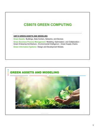 1
CS8078 GREEN COMPUTING
UNIT-II GREEN ASSETS AND MODELING
Green Assets: Buildings, Data Centers, Networks, and Devices
Green Business Process Management: Modeling, Optimization, and Collaboration -
Green Enterprise Architecture - Environmental Intelligence – Green Supply Chains
Green Information Systems: Design and Development Models.
CS8078 GREEN COMPUTING 2
GREEN ASSETS AND MODELING
 