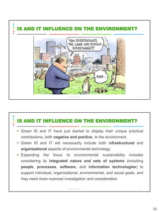 11
CS8078 GREEN COMPUTING 21
IS AND IT INFLUENCE ON THE ENVIRONMENT?
▪ Green IS and IT have just started to display their unique practical
contributions, both negative and positive, to the environment.
▪ Green IS and IT will necessarily include both infrastructural and
organizational aspects of environmental technology.
▪ Expanding the focus to environmental sustainability includes
considering its integrated nature and sets of systems (including
people, processes, software, and information technologies) to
support individual, organizational, environmental, and social goals, and
may need more nuanced investigation and consideration.
CS8078 GREEN COMPUTING 22
IS AND IT INFLUENCE ON THE ENVIRONMENT?
 