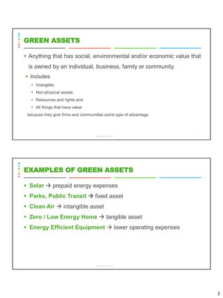 2
▪ Anything that has social, environmental and/or economic value that
is owned by an individual, business, family or community.
▪ Includes
▪ Intangible,
▪ Non-physical assets
▪ Resources and rights and
▪ All things that have value
because they give firms and communities some type of advantage.
CS8078 GREEN COMPUTING 3
GREEN ASSETS
▪ Solar → prepaid energy expenses
▪ Parks, Public Transit → fixed asset
▪ Clean Air → intangible asset
▪ Zero / Low Energy Home → tangible asset
▪ Energy Efficient Equipment → lower operating expenses
CS8078 GREEN COMPUTING 4
EXAMPLES OF GREEN ASSETS
 