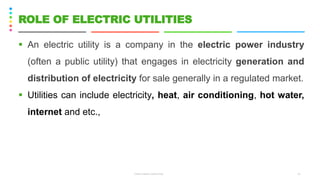 ▪ An electric utility is a company in the electric power industry
(often a public utility) that engages in electricity generation and
distribution of electricity for sale generally in a regulated market.
▪ Utilities can include electricity, heat, air conditioning, hot water,
internet and etc.,
CS8078 GREEN COMPUTING 10
ROLE OF ELECTRIC UTILITIES
 