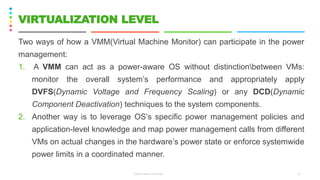 Two ways of how a VMM(Virtual Machine Monitor) can participate in the power
management:
1. A VMM can act as a power-aware OS without distinctionbetween VMs:
monitor the overall system’s performance and appropriately apply
DVFS(Dynamic Voltage and Frequency Scaling) or any DCD(Dynamic
Component Deactivation) techniques to the system components.
2. Another way is to leverage OS’s specific power management policies and
application-level knowledge and map power management calls from different
VMs on actual changes in the hardware’s power state or enforce systemwide
power limits in a coordinated manner.
CS8078 GREEN COMPUTING 14
VIRTUALIZATION LEVEL
 