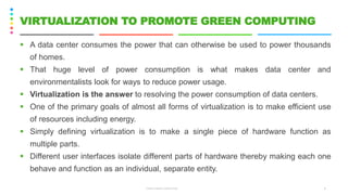 ▪ A data center consumes the power that can otherwise be used to power thousands
of homes.
▪ That huge level of power consumption is what makes data center and
environmentalists look for ways to reduce power usage.
▪ Virtualization is the answer to resolving the power consumption of data centers.
▪ One of the primary goals of almost all forms of virtualization is to make efficient use
of resources including energy.
▪ Simply defining virtualization is to make a single piece of hardware function as
multiple parts.
▪ Different user interfaces isolate different parts of hardware thereby making each one
behave and function as an individual, separate entity.
CS8078 GREEN COMPUTING 8
VIRTUALIZATION TO PROMOTE GREEN COMPUTING
 