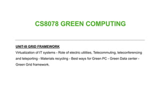 CS8078 GREEN COMPUTING
UNIT-III GRID FRAMEWORK
Virtualization of IT systems - Role of electric utilities, Telecommuting, teleconferencing
and teleporting - Materials recycling - Best ways for Green PC - Green Data center -
Green Grid framework.
 
