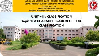P1WU
UNIT – III: CLASSIFICATION
Topic 1: A CHARACTERIZATION OF TEXT
CLASSIFICATION
AALIM MUHAMMED SALEGH COLLEGE OF ENGINEERING
DEPARTMENT OF COMPUTER SCIENCE AND ENGINEERING
SEMESTER – VIII
PROFESSIONAL ELECTIVE – IV
CS8080- INFORMATION RETRIEVAL TECHNIQUES
 