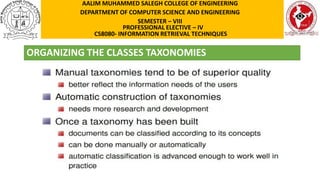 ORGANIZING THE CLASSES TAXONOMIES
AALIM MUHAMMED SALEGH COLLEGE OF ENGINEERING
DEPARTMENT OF COMPUTER SCIENCE AND ENGINEERING
SEMESTER – VIII
PROFESSIONAL ELECTIVE – IV
CS8080- INFORMATION RETRIEVAL TECHNIQUES
 