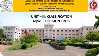 P1WU
UNIT – III: CLASSIFICATION
Topic 5: DECISION TREES
AALIM MUHAMMED SALEGH COLLEGE OF ENGINEERING
DEPARTMENT OF COMPUTER SCIENCE AND ENGINEERING
SEMESTER – VIII
PROFESSIONAL ELECTIVE – IV
CS8080- INFORMATION RETRIEVAL TECHNIQUES
 