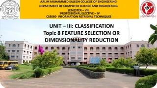 P1WU
UNIT – III: CLASSIFICATION
Topic 8 FEATURE SELECTION OR
DIMENSIONALITY REDUCTION
AALIM MUHAMMED SALEGH COLLEGE OF ENGINEERING
DEPARTMENT OF COMPUTER SCIENCE AND ENGINEERING
SEMESTER – VIII
PROFESSIONAL ELECTIVE – IV
CS8080- INFORMATION RETRIEVAL TECHNIQUES
 