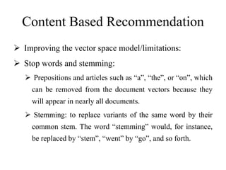 Content Based Recommendation
 Improving the vector space model/limitations:
 Stop words and stemming:
 Prepositions and articles such as “a”, “the”, or “on”, which
can be removed from the document vectors because they
will appear in nearly all documents.
 Stemming: to replace variants of the same word by their
common stem. The word “stemming” would, for instance,
be replaced by “stem”, “went” by “go”, and so forth.
 
