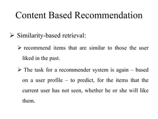 Content Based Recommendation
 Similarity-based retrieval:
 recommend items that are similar to those the user
liked in the past.
 The task for a recommender system is again – based
on a user profile – to predict, for the items that the
current user has not seen, whether he or she will like
them.
 