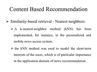 Content Based Recommendation
 Similarity-based retrieval - Nearest neighbors:
 A k-nearest-neighbor method (kNN) has been
implemented, for instance, in the personalized and
mobile news access system.
 the kNN method was used to model the short-term
interests of the users, which is of particular importance
in the application domain of news recommendation
 