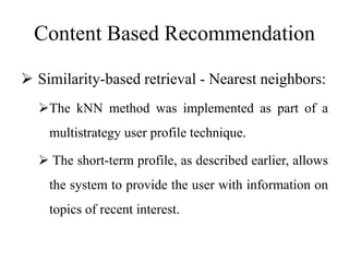 Content Based Recommendation
 Similarity-based retrieval - Nearest neighbors:
The kNN method was implemented as part of a
multistrategy user profile technique.
 The short-term profile, as described earlier, allows
the system to provide the user with information on
topics of recent interest.
 