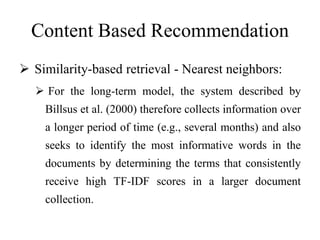Content Based Recommendation
 Similarity-based retrieval - Nearest neighbors:
 For the long-term model, the system described by
Billsus et al. (2000) therefore collects information over
a longer period of time (e.g., several months) and also
seeks to identify the most informative words in the
documents by determining the terms that consistently
receive high TF-IDF scores in a larger document
collection.
 