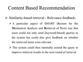 Content Based Recommendation
 Similarity-based retrieval - Relevance feedback:
 A particular aspect of SMART (System for the
Mechanical Analysis and Retrieval of Text) was that
users could not only send (keyword-based) queries to
the system but could also give feedback on whether
the retrieved items were relevant.
 The system could then internally extend the query to
improve retrieval results in the next round of retrieval
 
