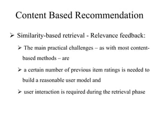 Content Based Recommendation
 Similarity-based retrieval - Relevance feedback:
 The main practical challenges – as with most content-
based methods – are
 a certain number of previous item ratings is needed to
build a reasonable user model and
 user interaction is required during the retrieval phase
 